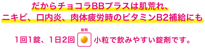 だからチョコラBBプラスは肌荒れ、ニキビ、口内炎、肉体疲労時のビタミンB2補給にも 1日1錠、1日2回小粒で飲みやすい錠剤です。