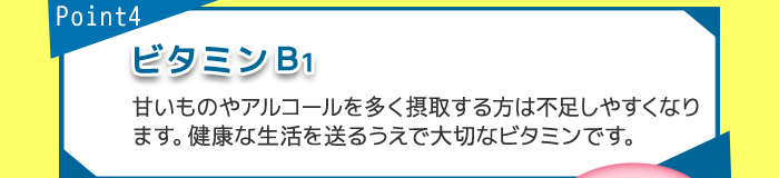 point4 B1 甘いものやアルコールを多く摂取する方は不足しやすくなります。健康な生活を送るうえで大切なビタミンです。