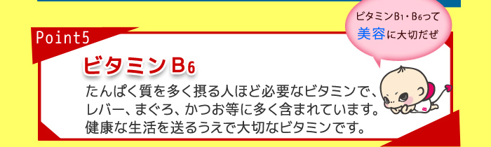 point5 B6 たんぱく質を多く摂る人ほど必要なビタミンで、レバー、まぐろ、かつお等に多く含まれています。健康な生活を送るうえで大切なビタミンです。