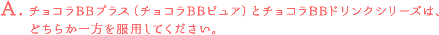 チョコラBBプラス（チョコラBBピュア）とチョコラBBドリンクシリーズは、どちらか一方を服用してください。