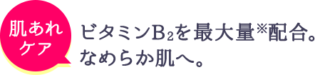 肌あれのケア ビタミンB2を最大量※配合。なめらか肌へ。