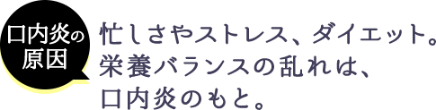 口内炎の原因 忙しさやストレス、ダイエット。栄養バランスの乱れは、口内炎のもと。