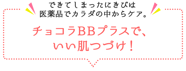 できてしまったにきびは 医薬品でカラダの中からケア。チョコラBBプラスで、いい肌つづけ！