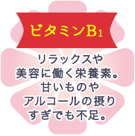 ビタミンB1 リラックスや美容に働く栄養素。甘いものやアルコールの摂りすぎでも不足。