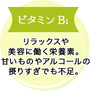 ビタミンB1 リラックスや美容に働く栄養素。甘いものやアルコールの摂りすぎでも不足。