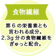 ⾷物繊維 第6の栄養素とも⾔われる成分。2.3g分の⾷物繊維をぎゅっと配合。