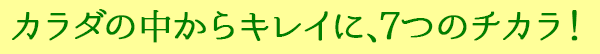 カラダの中からキレイに、７つのチカラ！