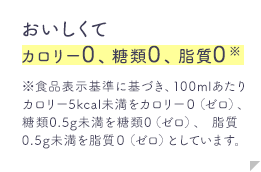 おいしくてカロリー0、糖類0、脂質0※食品表示基準に基づき、100mlあたりカロリー5kcal未満をカロリー０（ゼロ）、糖類0.5g未満を糖類0（ゼロ）、脂質0.5g未満を脂質０（ゼロ）としています。