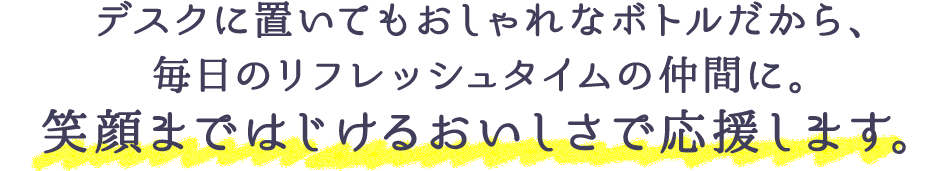 デスクに置いてもおしゃれなボトルだから、毎日のリフレッシュタイムの仲間に。笑顔まではじけるおいしさで応援します。