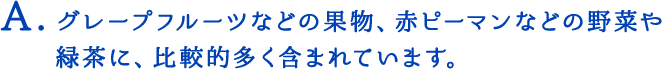 グレープフルーツなどの果物、赤ピーマンなどの野菜や緑茶に、比較的多く含まれています。