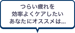 つらい疲れを効率よくケアしたいあなたにオススメは...