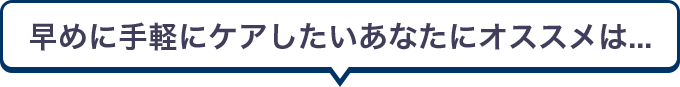 早めに手軽にケアしたいあなたにオススメは...