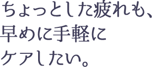 ちょっとした疲れも、早めに手軽に ケアしたい。