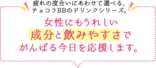 疲れの度合いにあわせて選べる、チョコラBBのドリンクシリーズ。女性にもうれしい 成分と飲みやすさでがんばる今日を応援します。