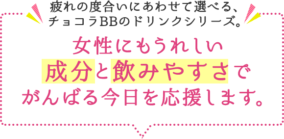 疲れの度合いにあわせて選べる、チョコラBBのドリンクシリーズ。女性にもうれしい 成分と飲みやすさでがんばる今日を応援します。