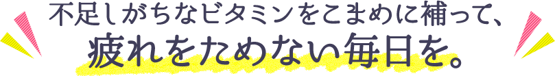 不足しがちなビタミンをこまめに補って、疲れをためない毎日を。