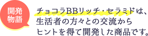 チョコラBBリッチ・セラミドは、生活者の方々との交流からヒントを得て開発した商品です。