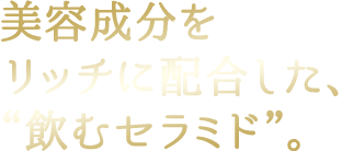 美容成分をリッチに配合した、“飲むセラミド”。