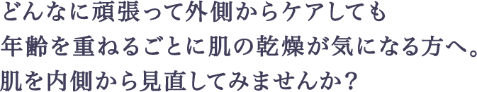 どんなに頑張って外側からケアしても年齢を重ねるごとに肌の乾燥が気になる方へ。肌を内側から見直してみませんか？