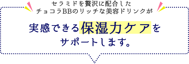 セラミドを贅沢に配合したチョコラBBのリッチな美容ドリンクが 実感できる保湿力ケアをサポートします。