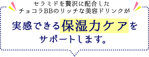 セラミドを贅沢に配合したチョコラBBのリッチな美容ドリンクが 実感できる保湿力ケアをサポートします。