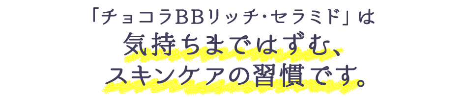 「チョコラBBリッチ・セラミド」は気持ちまではずむ、スキンケアの習慣です。