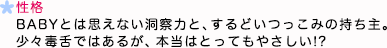 性格 BABYとは思えない洞察力と、するどいつっこみの持ち主。少々毒舌ではあるが、本当はとってもやさしい！？