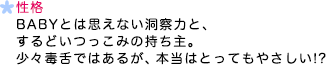 性格 BABYとは思えない洞察力と、するどいつっこみの持ち主。少々毒舌ではあるが、本当はとってもやさしい！？