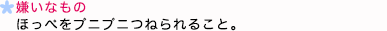 嫌いなもの ほっぺをプニプニつねられること。