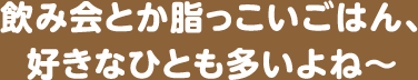 飲み会とか脂っこいごはん、好きなひとも多いよね~