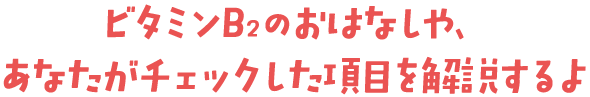 ビタミンB<sub>2</sub>のおはなしや、あなたがチェックした項目を解説するよ