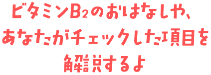 ビタミンB<sub>2</sub>のおはなしや、あなたがチェックした項目を解説するよ